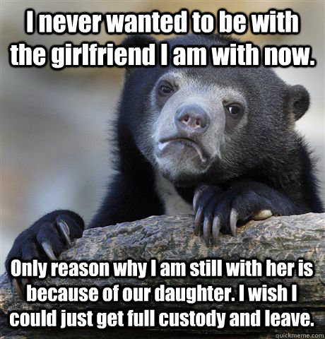 I never wanted to be with the girlfriend I am with now. Only reason why I am still with her is because of our daughter. I wish I could just get full custody and leave.   Confession Bear