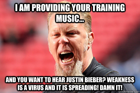 I AM providing your training music... and you want to hear justin bieber? weakness is a virus and it is spreading! damn it!   I AM THE TABLE - James Hetfield