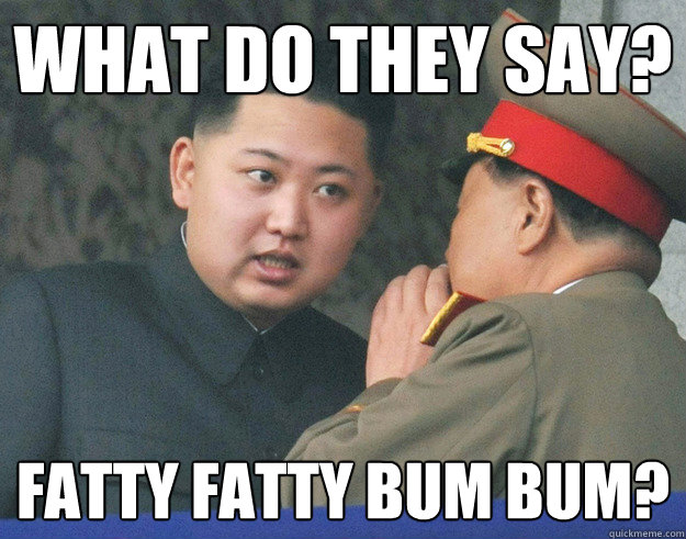 What do they say? fatty fatty bum bum?  Hungry Kim Jong Un