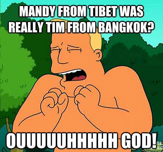 mandy from tibet was really tim from bangkok?  ouuuuuhhhhh god! - mandy from tibet was really tim from bangkok?  ouuuuuhhhhh god!  Oh God Brannigan