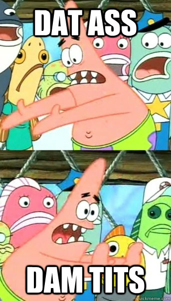 DAT ASS  DAM TITS  Push it somewhere else Patrick