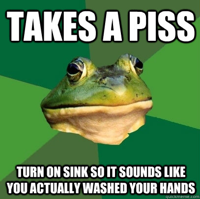 Takes a piss Turn on sink so it sounds like you actually washed your hands  Foul Bachelor Frog