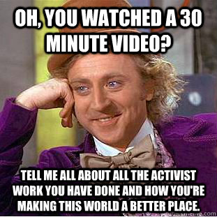 Oh, you watched a 30 minute video? tell me all about all the activist work you have done and how you're making this world a better place.  Condescending Wonka