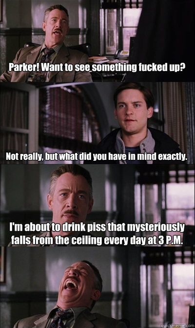 Parker! Want to see something fucked up? Not really, but what did you have in mind exactly. I'm about to drink piss that mysteriously falls from the ceiling every day at 3 P.M.   JJ Jameson