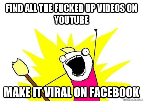 Find all the fucked up videos on youtube make it viral on facebook  x all the y