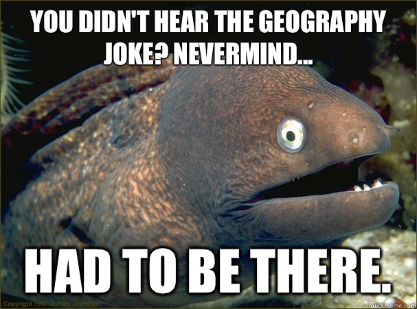 You didn't hear the geography joke? Nevermind... Had to be there.  Bad Joke Eel