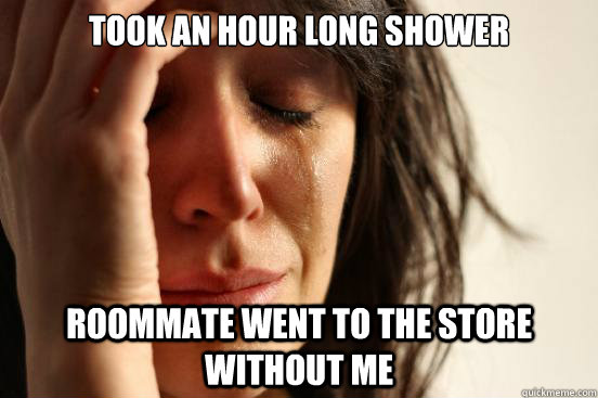Took an hour long shower Roommate went to the store without me  First World Problems