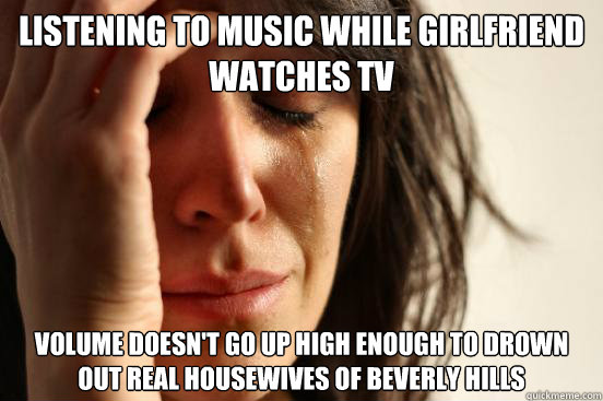 Listening to music while girlfriend watches TV Volume doesn't go up high enough to drown out Real Housewives of Beverly Hills  First World Problems