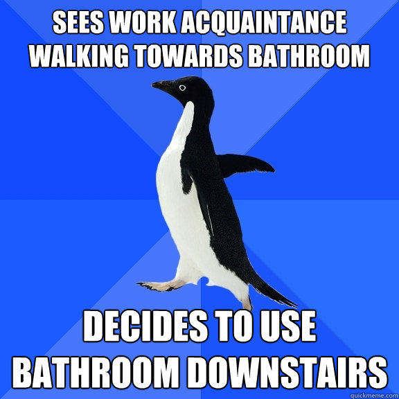 Sees work acquaintance walking towards bathroom  Decides to use bathroom downstairs   Socially Awkward Penguin