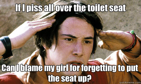 If I piss all over the toilet seat Can I blame my girl for forgetting to put the seat up? - If I piss all over the toilet seat Can I blame my girl for forgetting to put the seat up?  Keanu Reeves Whoa