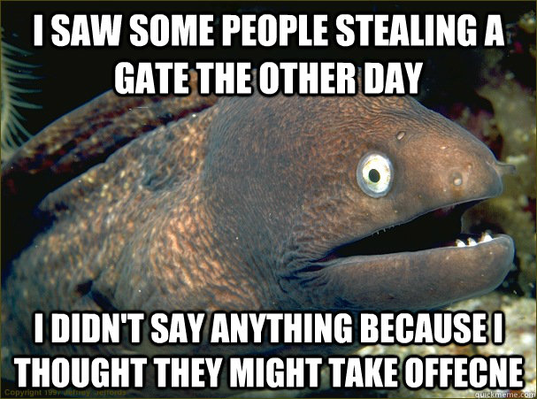 I saw some people stealing a gate the other day i didn't say anything because i thought they might take offecne  Bad Joke Eel