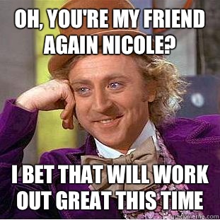Oh, you're my friend again Nicole? I bet that will work out great this time  Condescending Wonka