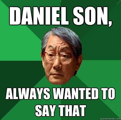 Daniel son,  Always wanted to say that  High Expectations Asian Father