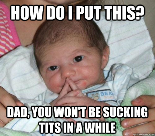 How do i put this? Dad, you won't be sucking tits in a while  How do i put this Baby