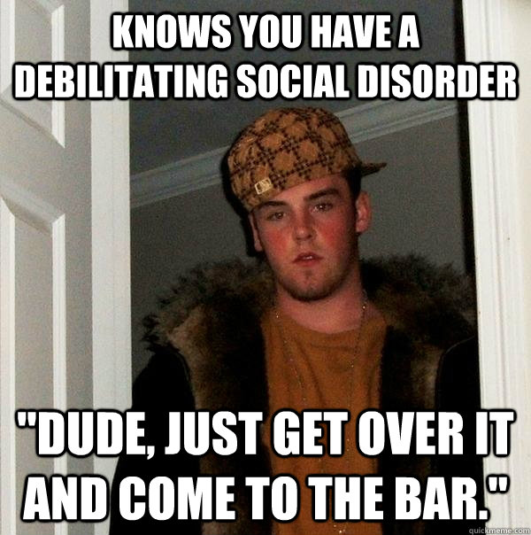 Knows you have a debilitating social disorder 