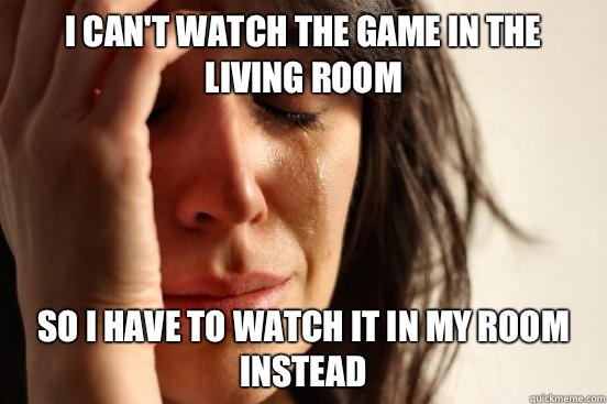 I can't watch the game in the living room So I have to watch it in my room instead  First World Problems