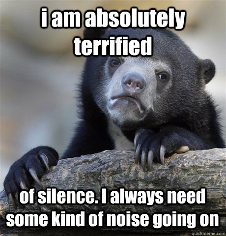 i am absolutely terrified of silence. I always need some kind of noise going on  Confession Bear