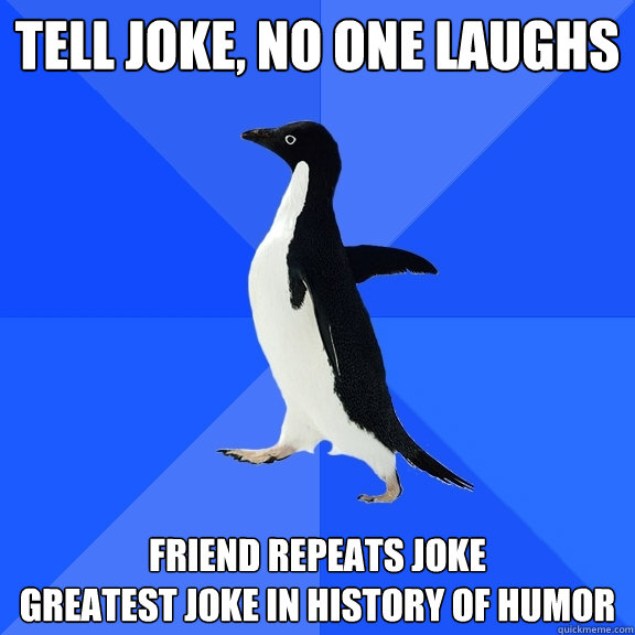Tell joke, no one laughs Friend repeats joke
greatest joke in history of humor  Socially Awkward Penguin