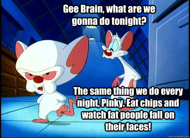 Gee Brain, what are we gonna do tonight? The same thing we do every night, Pinky. Eat chips and watch fat people fall on their faces!  Pinky and the Brain
