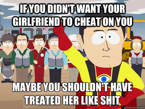 If you didn't want your girlfriend to cheat on you maybe you shouldn't have treated her like shit  Captain Hindsight