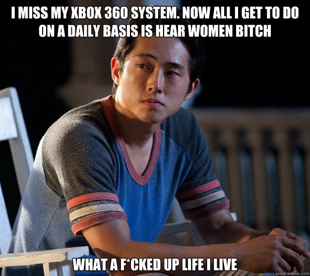 I miss my xbox 360 system. Now all I get to do on a daily basis is hear women bitch What a f*cked up life I live  Glenn Walking Dead