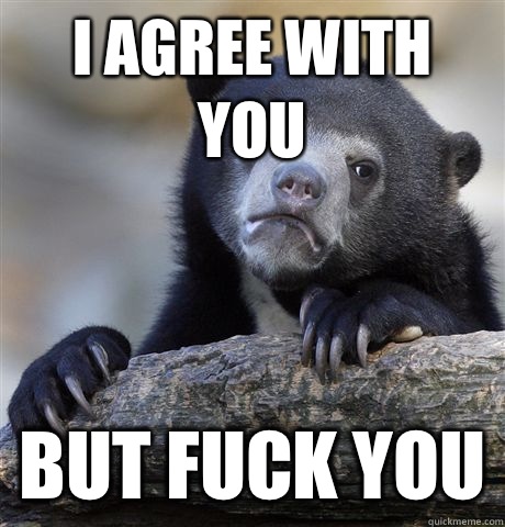 I agree with you But fuck you  Confession Bear