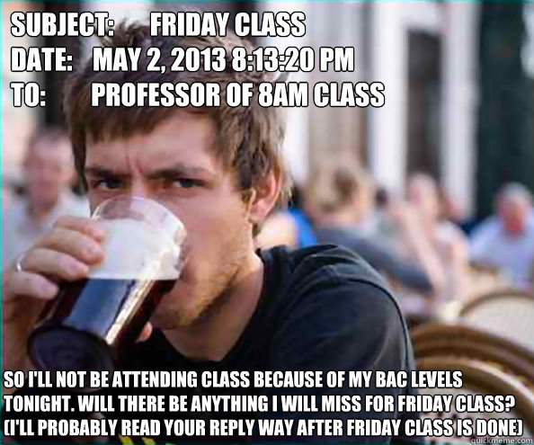 Subject: 	Friday class
Date:    May 2, 2013 8:13:20 PM
To:         Professor of 8AM Class So I'll not be attending class because of my BAC levels tonight. Will there be anything I will miss for Friday class? (I'll probably read your reply way after Friday  Lazy College Senior