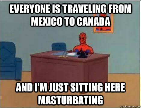 Everyone is traveling from Mexico to Canada And I'm just sitting here masturbating  Im just sitting here masturbating