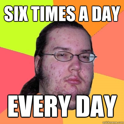 six times a day every day  Butthurt Dweller