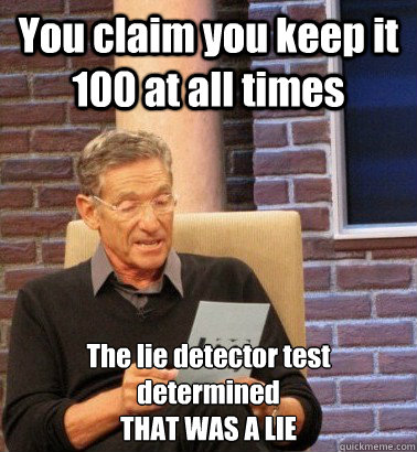 You claim you keep it 100 at all times The lie detector test determined
THAT WAS A LIE - You claim you keep it 100 at all times The lie detector test determined
THAT WAS A LIE  Moderator Maury