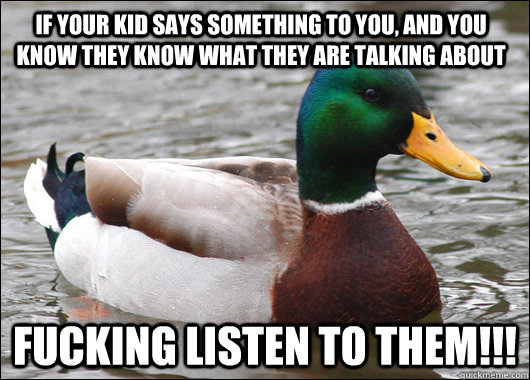 If your kid says something to you, and you know they know what they are talking about FUCKING LISTEN TO THEM!!!  Actual Advice Mallard
