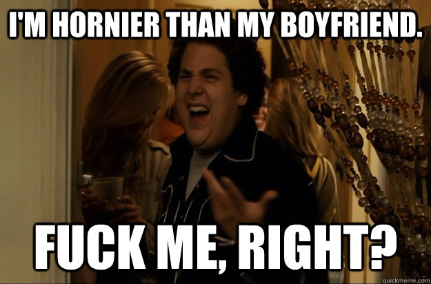 I'm hornier than my boyfriend. Fuck Me, Right? - I'm hornier than my boyfriend. Fuck Me, Right?  Fuck Me, Right