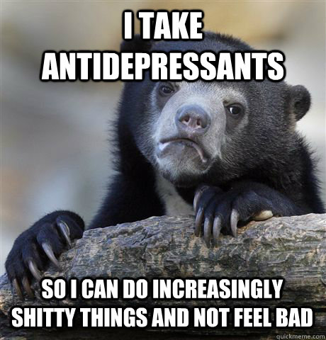 I TAKE ANTIDEPRESSANTS SO I CAN DO INCREASINGLY SHITTY THINGS AND NOT FEEL BAD  Confession Bear