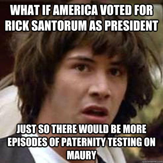 What if America voted for Rick Santorum as President  just so there would be more episodes of paternity testing on Maury  conspiracy keanu