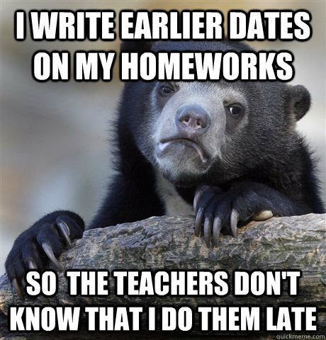 i write earlier dates on my homeworks so  the teachers don't know that i do them late  Confession Bear