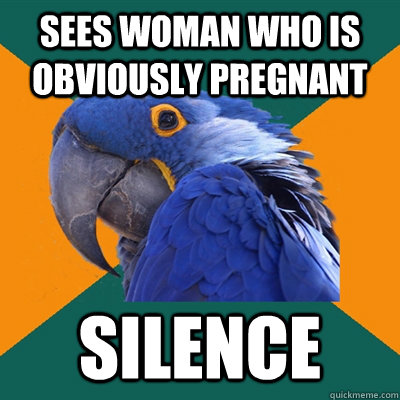sees woman who is obviously pregnant silence  Paranoid Parrot