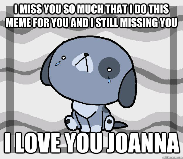 i miss you so much that i do this meme for you and i still missing you  i love you JOANNA  Miss you
