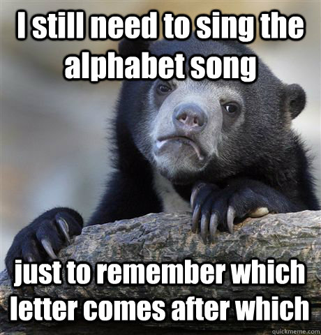 I still need to sing the alphabet song  just to remember which letter comes after which  Confession Bear