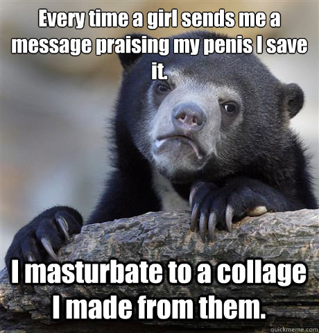 Every time a girl sends me a message praising my penis I save it.
 I masturbate to a collage I made from them.  Confession Bear