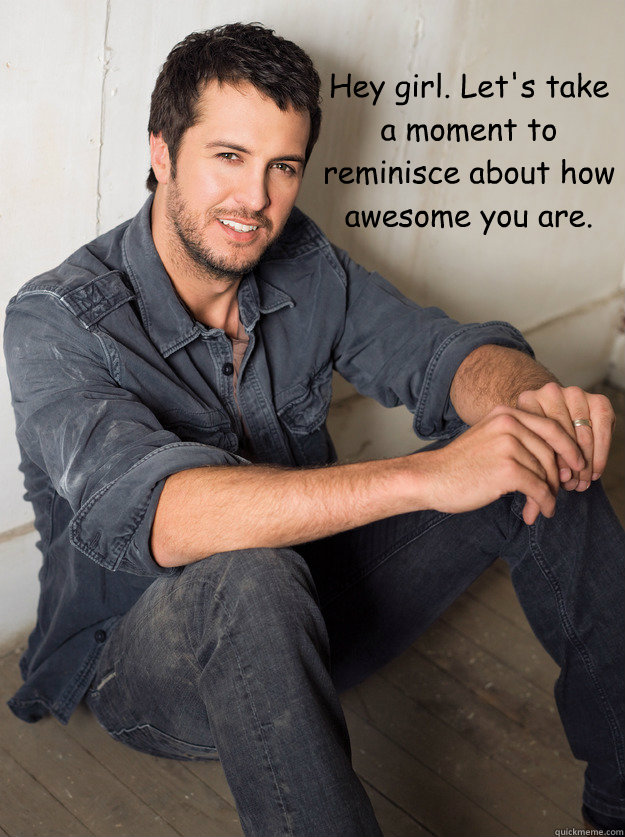 Hey girl. Let's take a moment to reminisce about how awesome you are. - Hey girl. Let's take a moment to reminisce about how awesome you are.  Luke Bryan Hey Girl