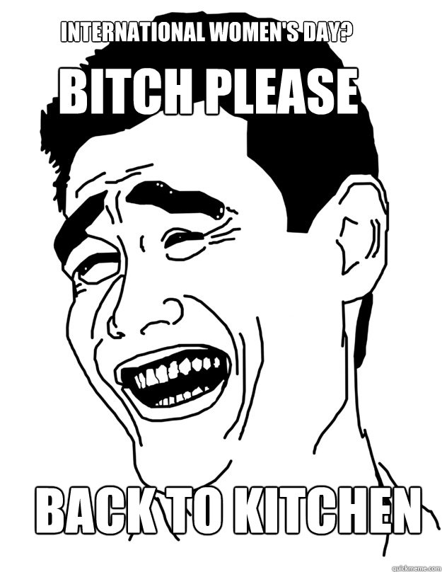 International women's day? Back to kitchen BITCH PLEASE  Bitch please!