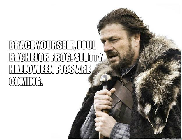 Brace yourself, Foul Bachelor Frog. Slutty Halloween pics are coming.  Imminent Ned