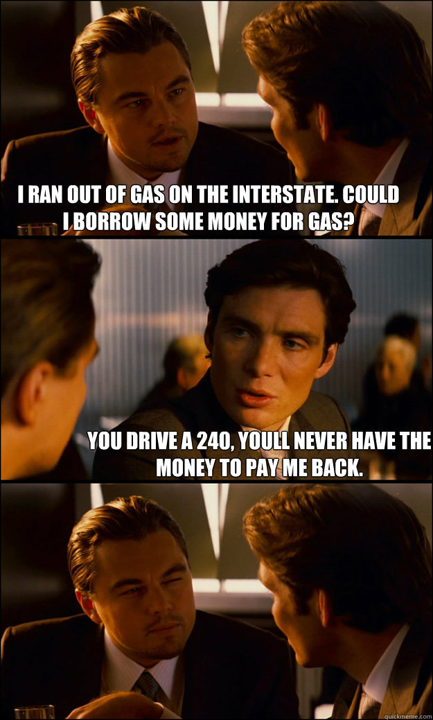 I ran out of gas on the interstate. Could I borrow some money for gas? You drive a 240, youll never have the money to pay me back. - I ran out of gas on the interstate. Could I borrow some money for gas? You drive a 240, youll never have the money to pay me back.  Inception