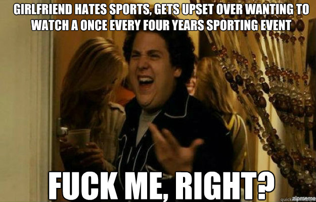 Girlfriend hates sports, gets upset over wanting to watch a once every four years sporting event FUCK ME, RIGHT?  fuck me right