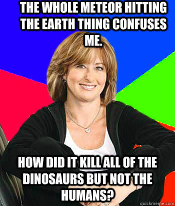 The whole meteor hitting the earth thing confuses me.  how did it kill all of the dinosaurs but not the humans? - The whole meteor hitting the earth thing confuses me.  how did it kill all of the dinosaurs but not the humans?  Sheltering Suburban Mom