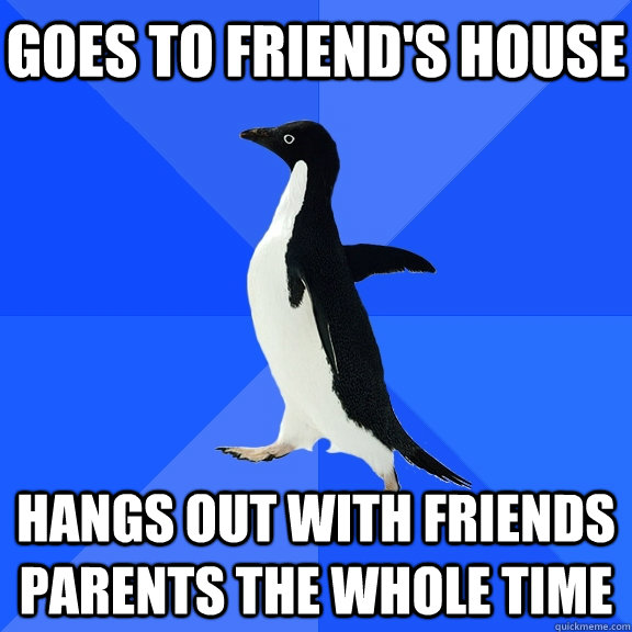 Goes to friend's house hangs out with friends parents the whole time  Socially Awkward Penguin