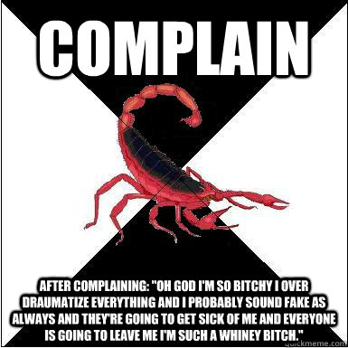 Complain  after complaining: ''OH GOD I'M SO BITCHY I OVER DRAUMATIZE EVERYTHING AND I PROBABLY SOUND FAKE AS ALWAYS AND THEY'RE GOING TO GET SICK OF ME AND EVERYONE IS GOING TO LEAVE ME I'M SUCH A WhINEY BITCH.''  Borderline scorpion