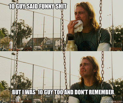 10 guy said funny shit but I was  10 guy too and don't remember  First World Stoner Problems