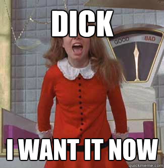 dick I want it now  Veruca Salt