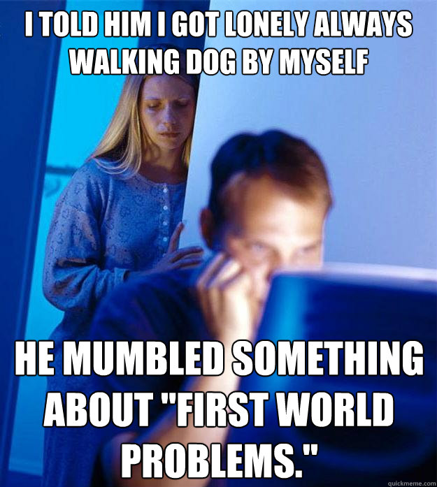 I told him i got lonely always walking dog by myself  He mumbled something about 